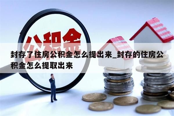 封存了住房公积金怎么提出来_封存的住房公积金怎么提取出来