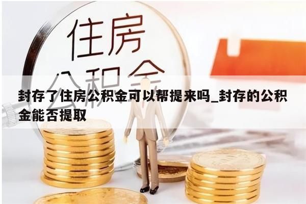 封存了住房公积金可以帮提来吗_封存的公积金能否提取